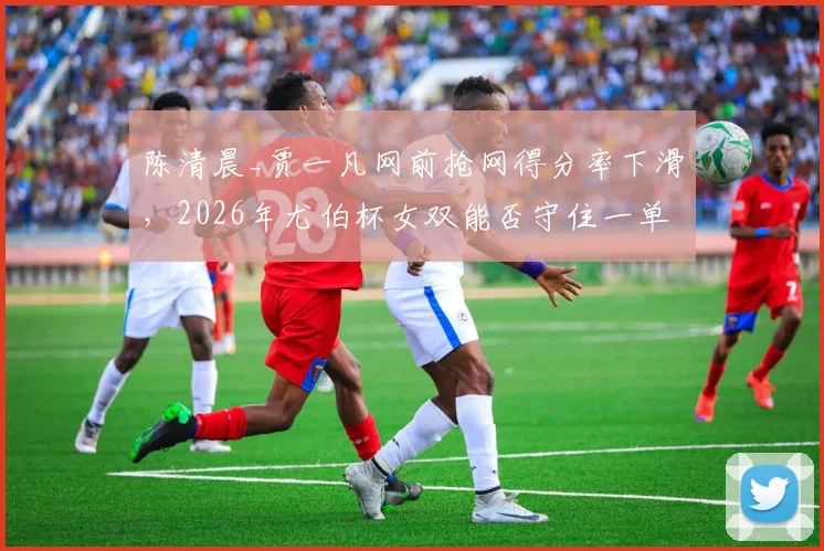 陈清晨_贾一凡网前抢网得分率下滑,2026年尤伯杯女双能否守住一单