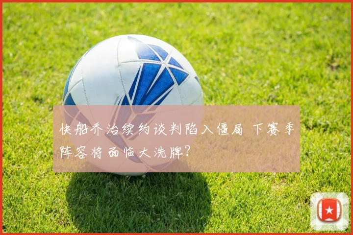 快船乔治续约谈判陷入僵局 下赛季阵容将面临大洗牌?