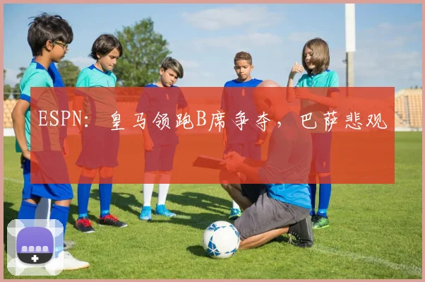 ESPN：皇马领跑B席争夺，巴萨悲观