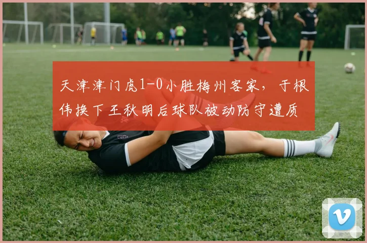 天津津门虎1-0小胜梅州客家,于根伟换下王秋明后球队被动防守遭质疑