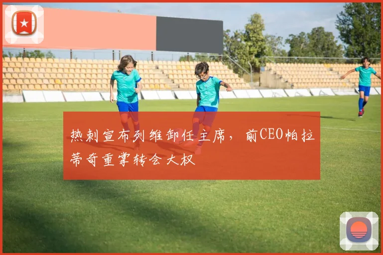 热刺宣布列维卸任主席,前CEO帕拉蒂奇重掌转会大权