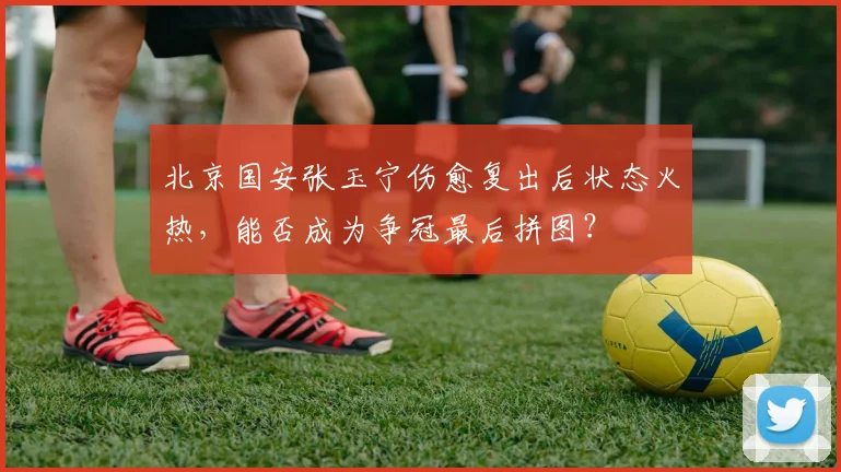 北京国安张玉宁伤愈复出后状态火热,能否成为争冠最后拼图?
