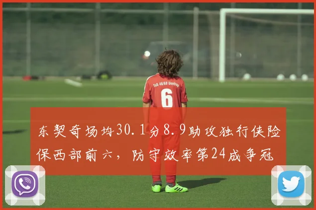 东契奇场均30.1分8.9助攻独行侠险保西部前六,防守效率第24成争冠最大短板