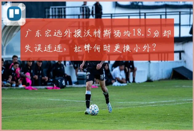 广东宏远外援沃特斯场均18.5分却失误连连，杜锋何时更换小外？