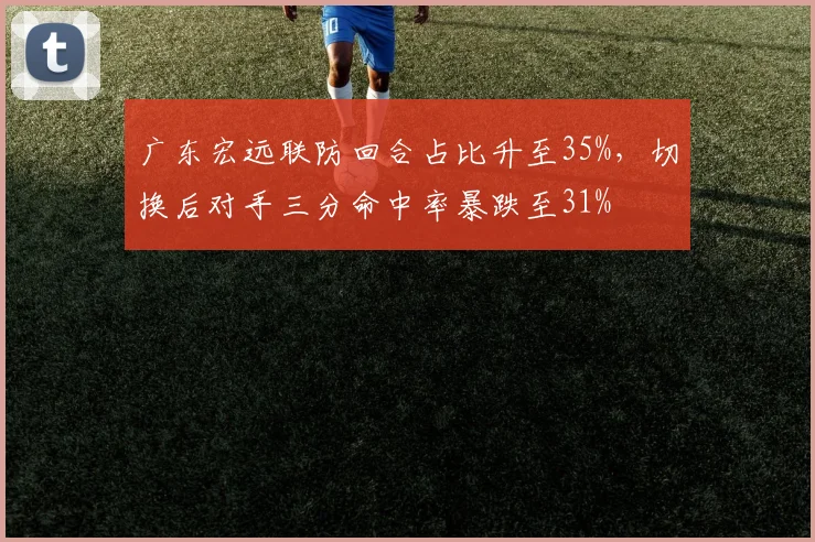 广东宏远联防回合占比升至35%,切换后对手三分命中率暴跌至31%